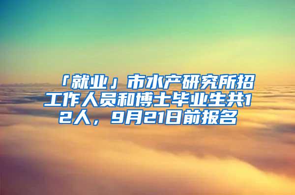 「就业」市水产研究所招工作人员和博士毕业生共12人，9月21日前报名