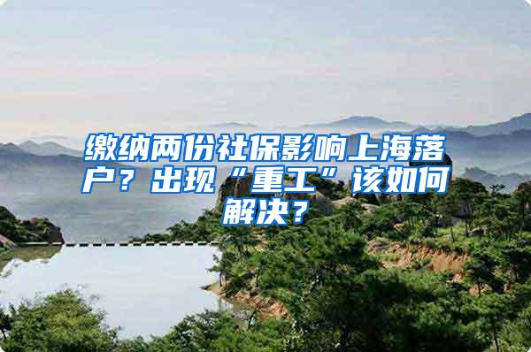 缴纳两份社保影响上海落户？出现“重工”该如何解决？