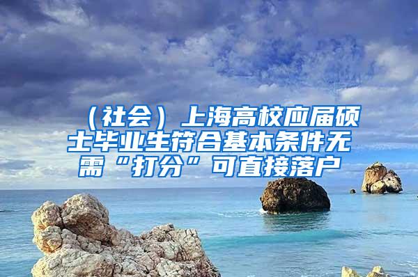 （社会）上海高校应届硕士毕业生符合基本条件无需“打分”可直接落户