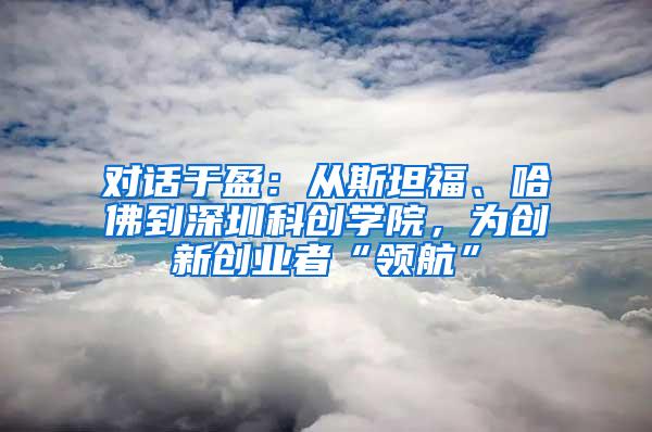 对话于盈：从斯坦福、哈佛到深圳科创学院，为创新创业者“领航”