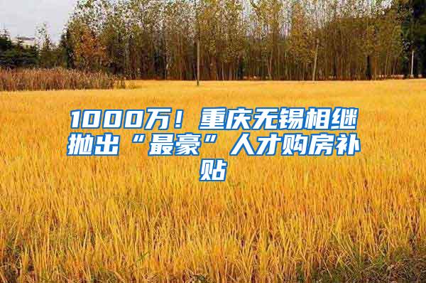 1000万！重庆无锡相继抛出“最豪”人才购房补贴