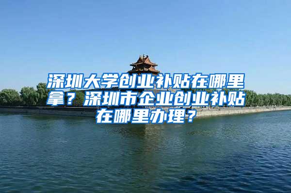 深圳大学创业补贴在哪里拿？深圳市企业创业补贴在哪里办理？