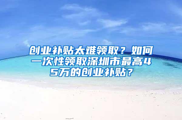 创业补贴太难领取？如何一次性领取深圳市最高45万的创业补贴？