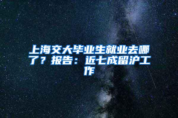 上海交大毕业生就业去哪了？报告：近七成留沪工作