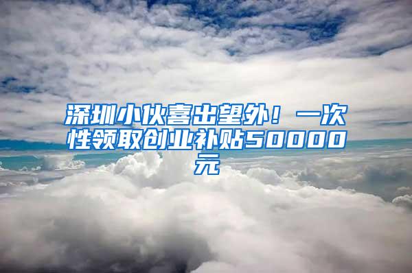 深圳小伙喜出望外！一次性领取创业补贴50000元