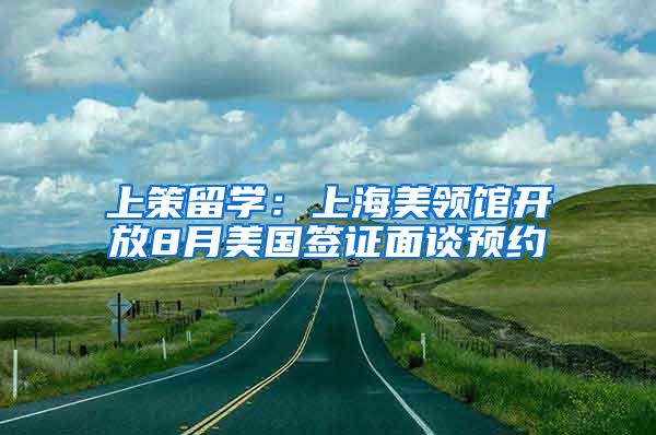 上策留学：上海美领馆开放8月美国签证面谈预约