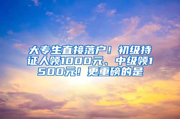 大专生直接落户！初级持证人领1000元、中级领1500元！更重磅的是