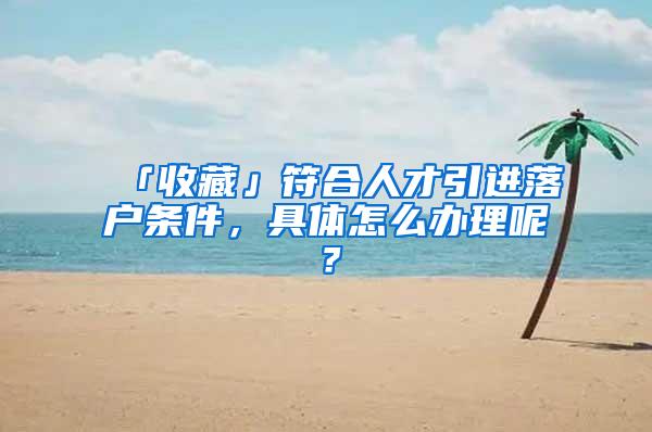 「收藏」符合人才引进落户条件，具体怎么办理呢？