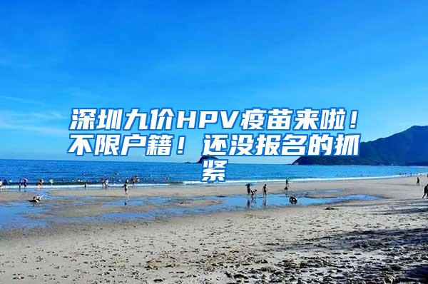 深圳九价HPV疫苗来啦！不限户籍！还没报名的抓紧