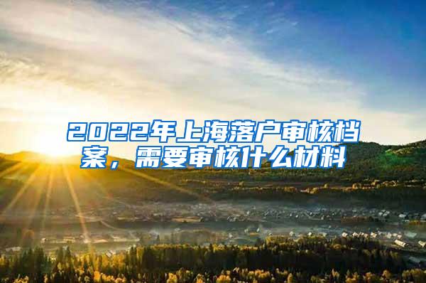 2022年上海落户审核档案，需要审核什么材料