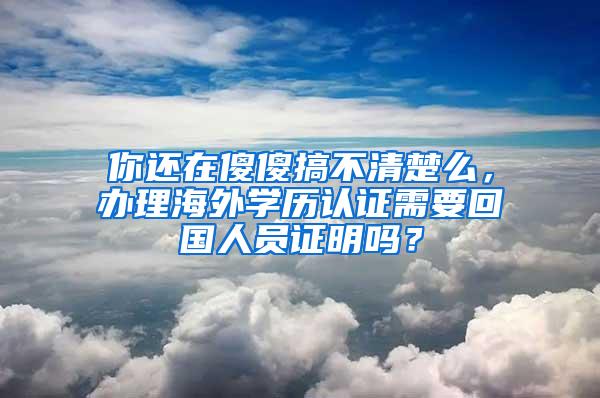 你还在傻傻搞不清楚么，办理海外学历认证需要回国人员证明吗？