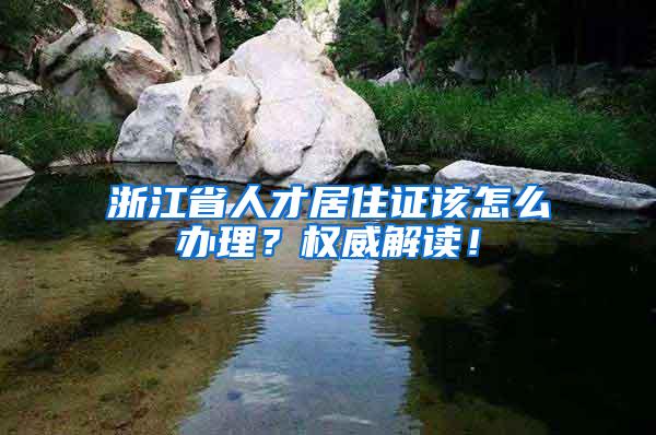 浙江省人才居住证该怎么办理？权威解读！