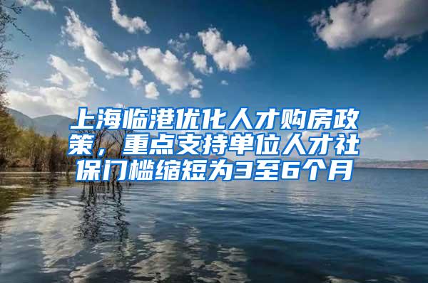 上海临港优化人才购房政策，重点支持单位人才社保门槛缩短为3至6个月