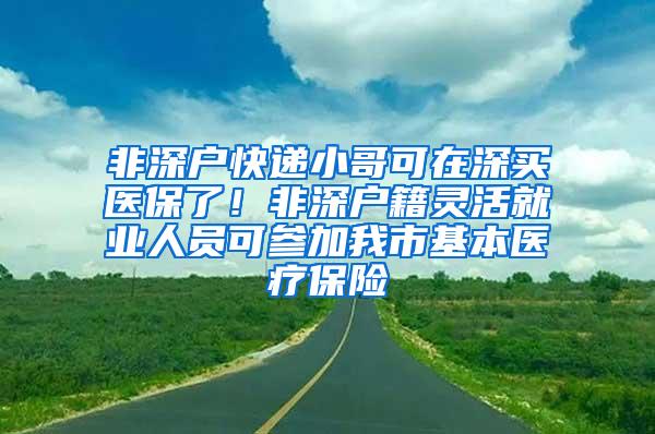 非深户快递小哥可在深买医保了！非深户籍灵活就业人员可参加我市基本医疗保险