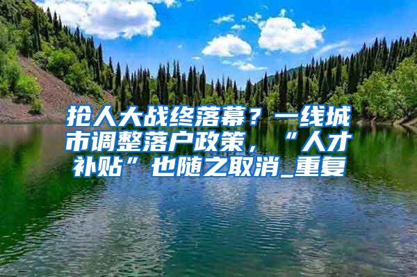 抢人大战终落幕？一线城市调整落户政策，“人才补贴”也随之取消_重复