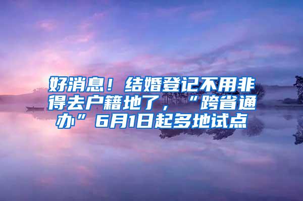 好消息！结婚登记不用非得去户籍地了，“跨省通办”6月1日起多地试点