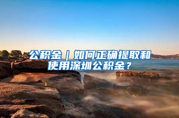 公积金｜如何正确提取和使用深圳公积金？