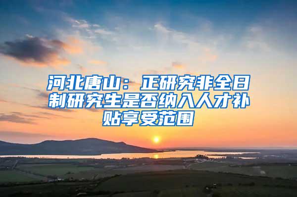 河北唐山：正研究非全日制研究生是否纳入人才补贴享受范围