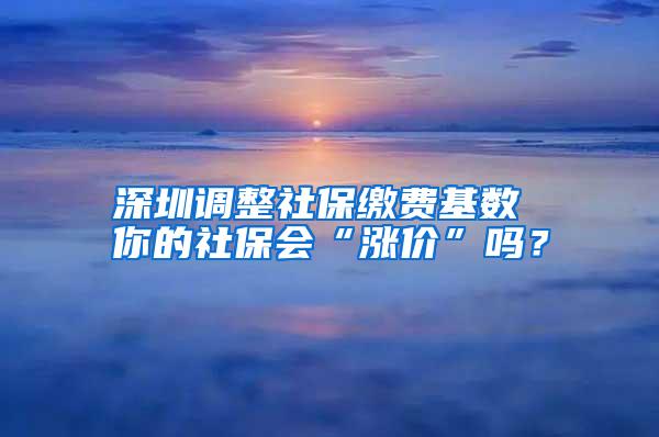 深圳调整社保缴费基数 你的社保会“涨价”吗？