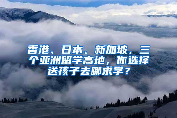 香港、日本、新加坡，三个亚洲留学高地，你选择送孩子去哪求学？