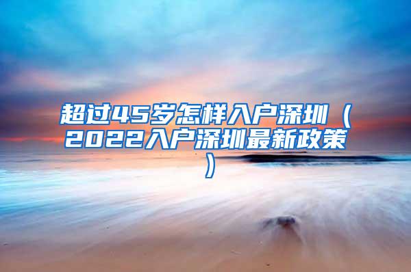 超过45岁怎样入户深圳（2022入户深圳最新政策）