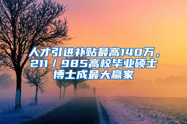 人才引进补贴最高140万，211／985高校毕业硕士博士成最大赢家