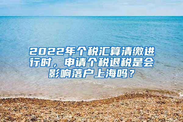 2022年个税汇算清缴进行时，申请个税退税是会影响落户上海吗？