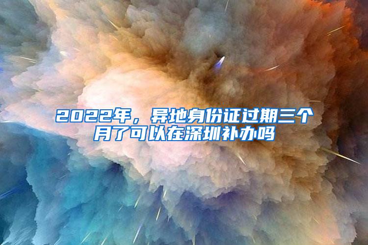 2022年，异地身份证过期三个月了可以在深圳补办吗