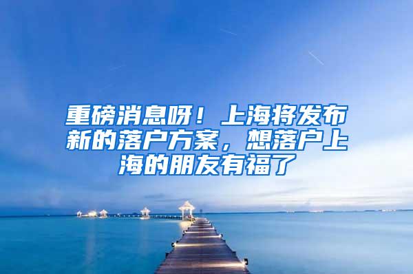 重磅消息呀！上海将发布新的落户方案，想落户上海的朋友有福了