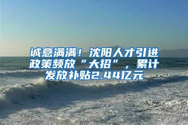 诚意满满！沈阳人才引进政策频放“大招”，累计发放补贴2.44亿元