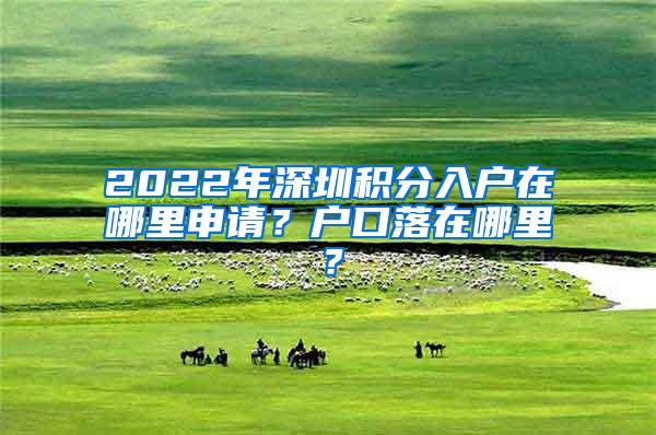 2022年深圳积分入户在哪里申请？户口落在哪里？