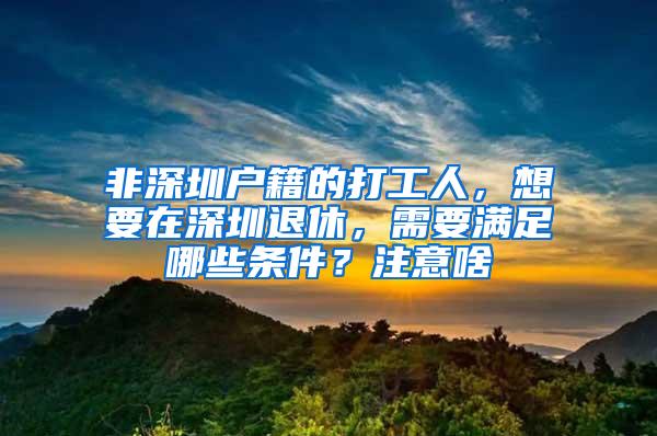 非深圳户籍的打工人，想要在深圳退休，需要满足哪些条件？注意啥