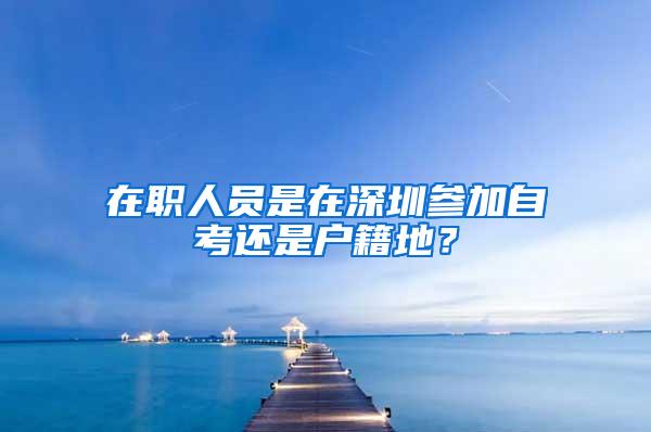 在职人员是在深圳参加自考还是户籍地？