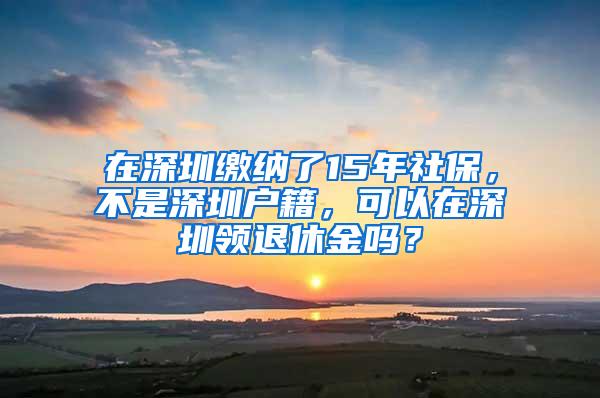 在深圳缴纳了15年社保，不是深圳户籍，可以在深圳领退休金吗？