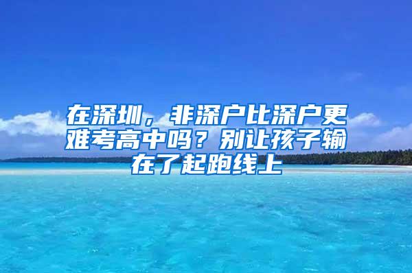 在深圳，非深户比深户更难考高中吗？别让孩子输在了起跑线上