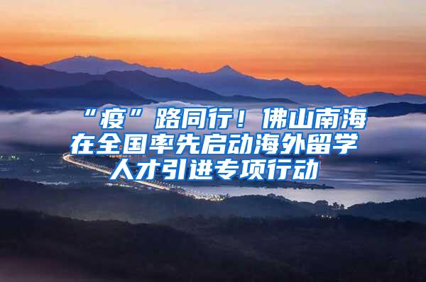 “疫”路同行！佛山南海在全国率先启动海外留学人才引进专项行动