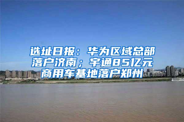 选址日报：华为区域总部落户济南；宇通85亿元商用车基地落户郑州