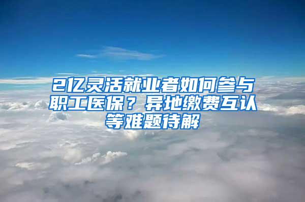 2亿灵活就业者如何参与职工医保？异地缴费互认等难题待解