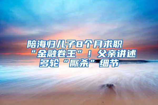 陪海归儿子8个月求职“金融卷王”！父亲讲述多轮“厮杀”细节