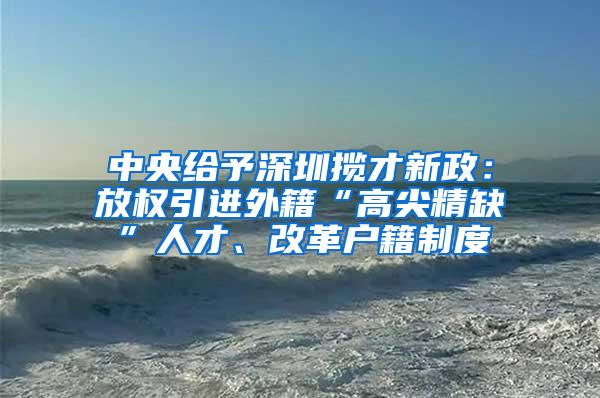 中央给予深圳揽才新政：放权引进外籍“高尖精缺”人才、改革户籍制度