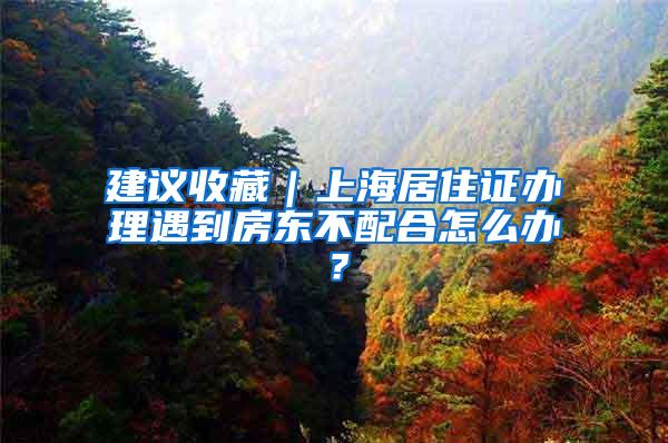 建议收藏｜上海居住证办理遇到房东不配合怎么办？