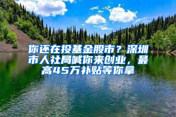 你还在投基金股市？深圳市人社局喊你来创业，最高45万补贴等你拿