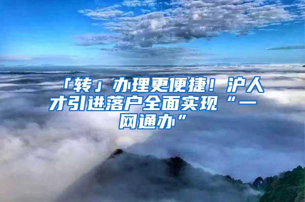 「转」办理更便捷！沪人才引进落户全面实现“一网通办”