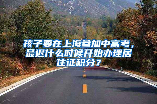 孩子要在上海参加中高考，最迟什么时候开始办理居住证积分？