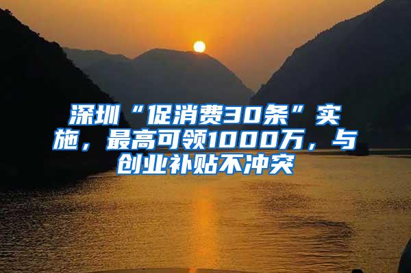 深圳“促消费30条”实施，最高可领1000万，与创业补贴不冲突