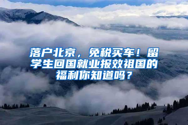 落户北京，免税买车！留学生回国就业报效祖国的福利你知道吗？