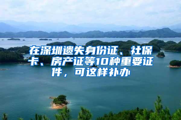 在深圳遗失身份证、社保卡、房产证等10种重要证件，可这样补办