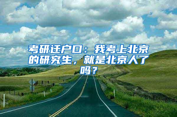 考研迁户口：我考上北京的研究生，就是北京人了吗？