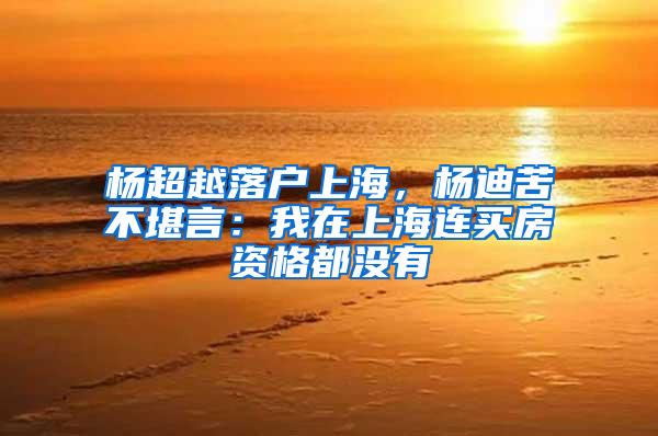 杨超越落户上海，杨迪苦不堪言：我在上海连买房资格都没有