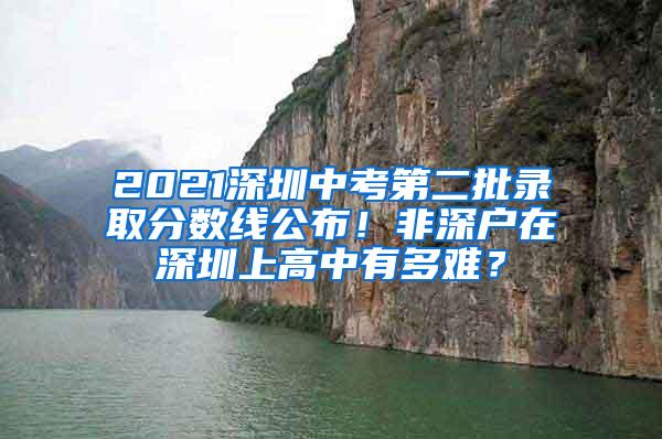 2021深圳中考第二批录取分数线公布！非深户在深圳上高中有多难？